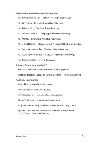 Projetos de software livre (PSL) nos estados
  PSL   RIO GRANDE DO SUL – http://www.softwarelivre.org

  PSL   SÃO PAULO – http://psl-sp.softwarelivre.org

  PSL   BAHIA – http://psl-ba.softwarelivre.org

  PSL   DISTRITO FEDERAL – http://psl-df.softwarelivre.org

  PSL   PARANÁ – http://psl-pr.softwarelivre.org

  PSL   MINAS GERAIS – https://www.dcc.ufmg.br/tiki/tiki-index.php

  PSL   ESPÍRITO SANTO – http://psl-es.softwarelivre.org

  PSL   MATO GROSSO DO SUL – http://psl-ms.softwarelivre.org

  PSL   RIO DE JANEIRO – www.pslrj.org.br

Software livre e inclusão digital
  Telecentros de São Paulo – www.telecentros.sp.gov.br

  Portal de Inclusão Digital do Governo Federal – www.gesac.gov.br

Notícias e informações
  Busca Linux – www.buscalinux.com

  BR-LINUX.ORG    – www.br-linux.org

  Revista do Linux – www.revistadolinux.com.br

  Dicas-L Unicamp – www.dicas-l.unicamp.br

  Projeto Linux Security Brasileira – www.linuxsecurity.com.br

  Agenda Livre: notícias e eventos de software livre no Brasil –
  http://agenda.imprensalivre.org




Software livre                                                       79
 