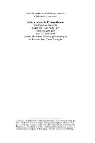 Caso não encontre este livro nas livrarias,
                    solicite-o diretamente a:

            Editora Fundação Perseu Abramo
                    Rua Francisco Cruz, 224
                  04417-091 – São Paulo – SP
                      Fone: (11) 5571-4299
                       Fax: (11) 5571-0910
          Correio Eletrônico: editora@fpabramo.org.br
              Na Internet: http://www.fpa.org.br




A impressão de Software livre foi realizada na cidade de São Paulo em março de
2004 pela Bartira Gráfica. A tiragem foi de 3.000 exemplares. O texto foi com-
posto em Georgia no corpo 1o/13,7. Os fotolitos da capa foram executados pela
Graphbox e os laserfilms fornecidos pela Editora Fundação Perseu Abramo. A
capa foi impressa em papel Hi-Bulk 350g; o miolo foi impresso em Offset 75g.
 