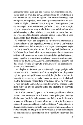 ao mesmo tempo e seu uso não segue as características econômi-
cas de um bem rival. Em geral, a característica do bem tangível é
ser um bem de uso rival. Se alguém tirar o relógio do braço para
entregar a outra pessoa, ficará sem aquele instrumento. Ao con-
trário do relógio, pode-se enviar um programa de computador para
ser usado por outra pessoa sem perdê-lo, ou seja, a informação
pode ser reproduzida sem perda. Estas características inerentes
às informações também são inerentes ao software e permitem que
ele seja compartilhado sem perda para quem o compartilhou. Essa
questão será mais detalhada no capítulo 4.
  O conhecimento é um conjunto de informações articuladas e
processadas de modo específico. O conhecimento é um bem so-
cial fundamental da humanidade. Não é por menos que se regis-
tra e se transmite o conhecimento desde o princípio dos tempos
históricos. Também desde tempos longínquos a humanidade as-
siste ao enfrentamento de forças obscurantistas que tentam apri-
sionar e ocultar o conhecimento, seja por interesses políticos, eco-
nômicos ou doutrinários. A ciência somente pôde se desenvolver
devido à liberdade assegurada à transmissão e ao compartilha-
mento do conhecimento.
  Ao atingir uma fase em que a informação ocupa posição cada
vez mais central como força produtiva, o capitalismo atinge o es-
tágio em que o compartilhamento e a distribuição do conhecimento
tecnológico podem gerar mais riqueza do que o seu tradicional
modelo baseado na propriedade privada dos meios de produção.
O valor agregado a um software livre desenvolvido em rede tende
a ser maior do que os desenvolvidos pela indústria de software
proprietário.
  Na era informacional, quanto mais se compartilha o conheci-
mento, mais ele cresce. Os softwares são os principais interme-
diadores da inteligência humana na era da informação. Garantir
seu compartilhamento é essencial para a construção de uma so-
ciedade livre, democrática e socialmente justa. A transmissão e a
disseminação do conhecimento tecnológico permitem viabilizar o
fortalecimento da inteligência coletiva local e evitar a submissão
e o aprisionamento pela inteligência monopolista e redutora das

Software livre                                                    7
 