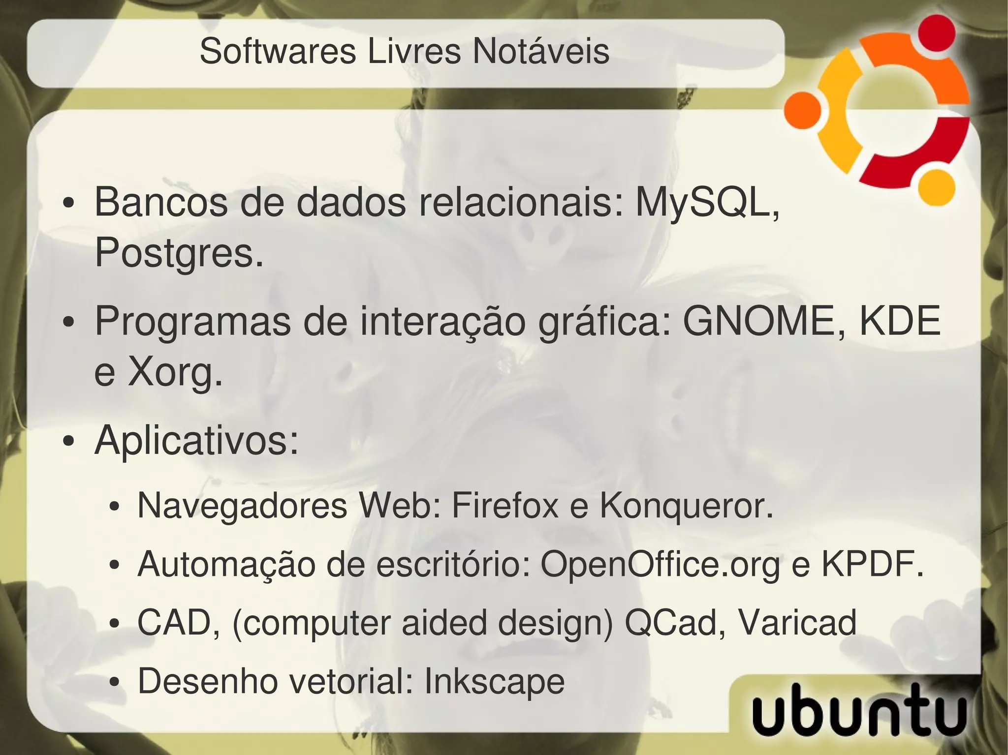 Softwares Livres Notáveis



●   Bancos de dados relacionais: MySQL, 
    Postgres.
●   Programas de interação gráfica: GNOME, KDE 
    e Xorg.
●   Aplicativos:
    ●   Navegadores Web: Firefox e Konqueror.
    ●   Automação de escritório: OpenOffice.org e KPDF.
    ●   CAD, (computer aided design) QCad, Varicad
    ●   Desenho vetorial: Inkscape
 