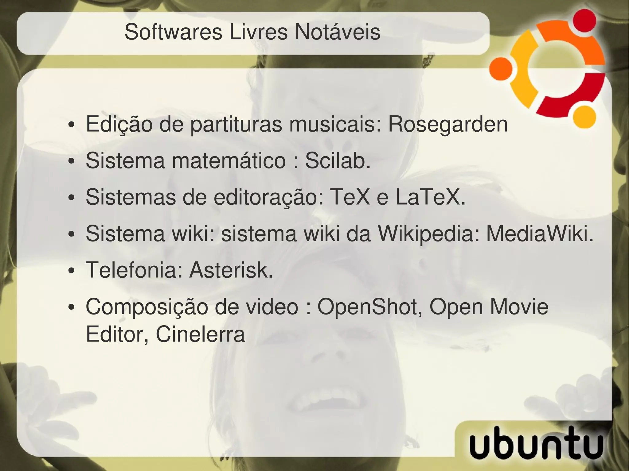 Softwares Livres Notáveis


●   Edição de partituras musicais: Rosegarden
●   Sistema matemático : Scilab.
●   Sistemas de editoração: TeX e LaTeX.
●   Sistema wiki: sistema wiki da Wikipedia: MediaWiki.
●   Telefonia: Asterisk.
●   Composição de video : OpenShot, Open Movie 
    Editor, Cinelerra
 