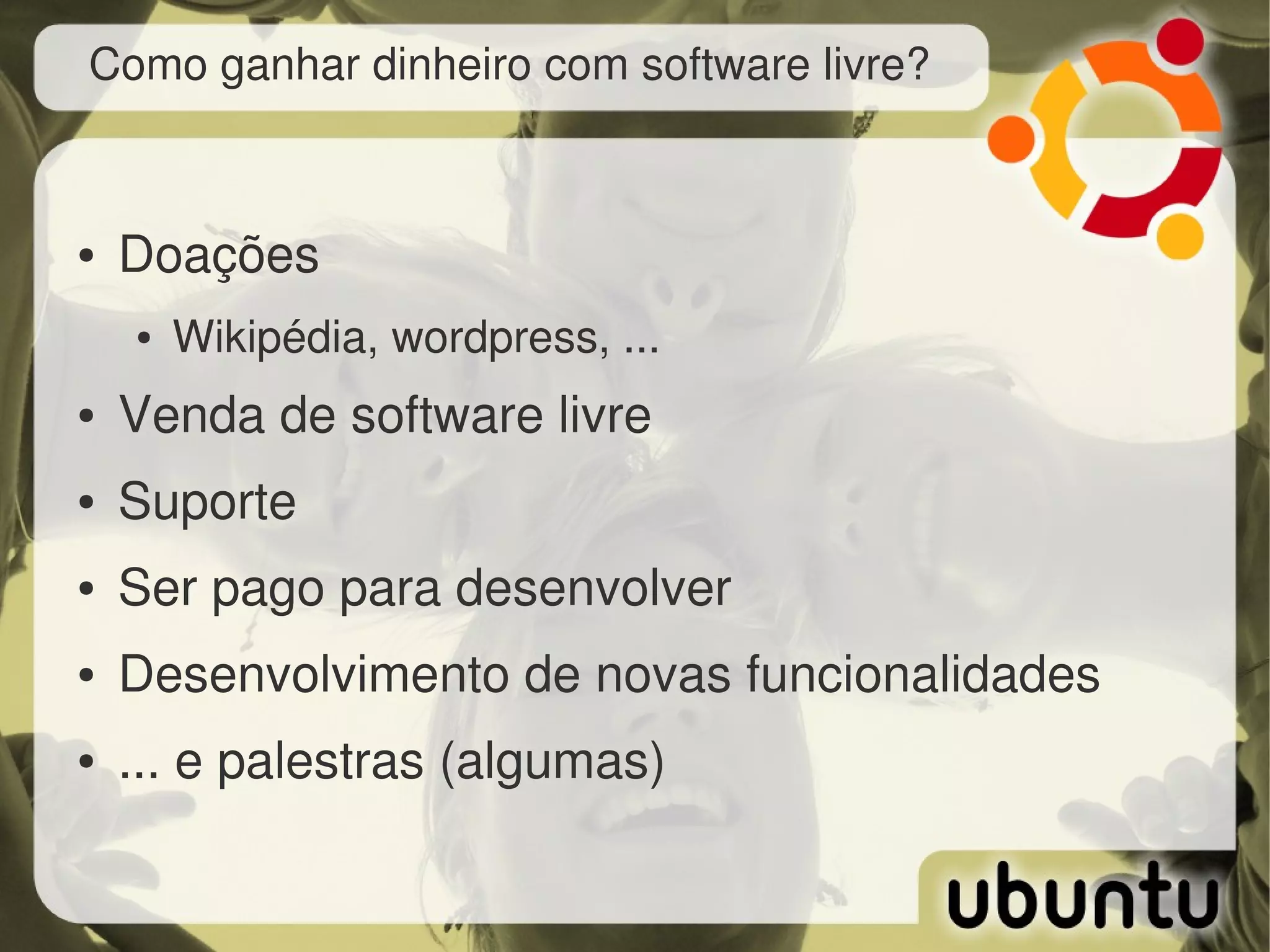 Como ganhar dinheiro com software livre?



●   Doações
    ●   Wikipédia, wordpress, ...
●   Venda de software livre
●   Suporte
●   Ser pago para desenvolver
●   Desenvolvimento de novas funcionalidades
●   ... e palestras (algumas)
 