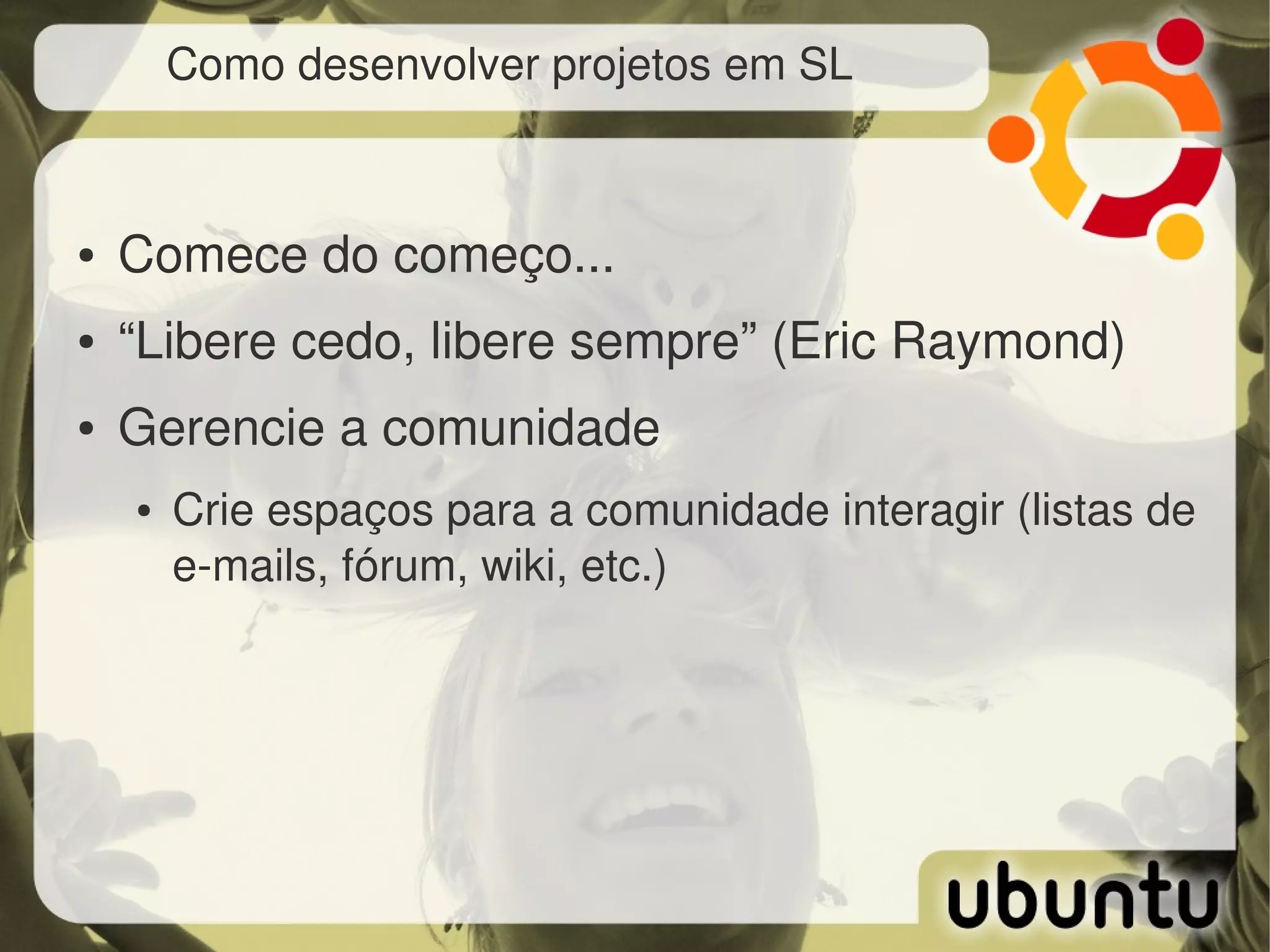 Como desenvolver projetos em SL



●   Comece do começo...
●   “Libere cedo, libere sempre” (Eric Raymond)
●   Gerencie a comunidade
    ●   Crie espaços para a comunidade interagir (listas de 
        e­mails, fórum, wiki, etc.)
 