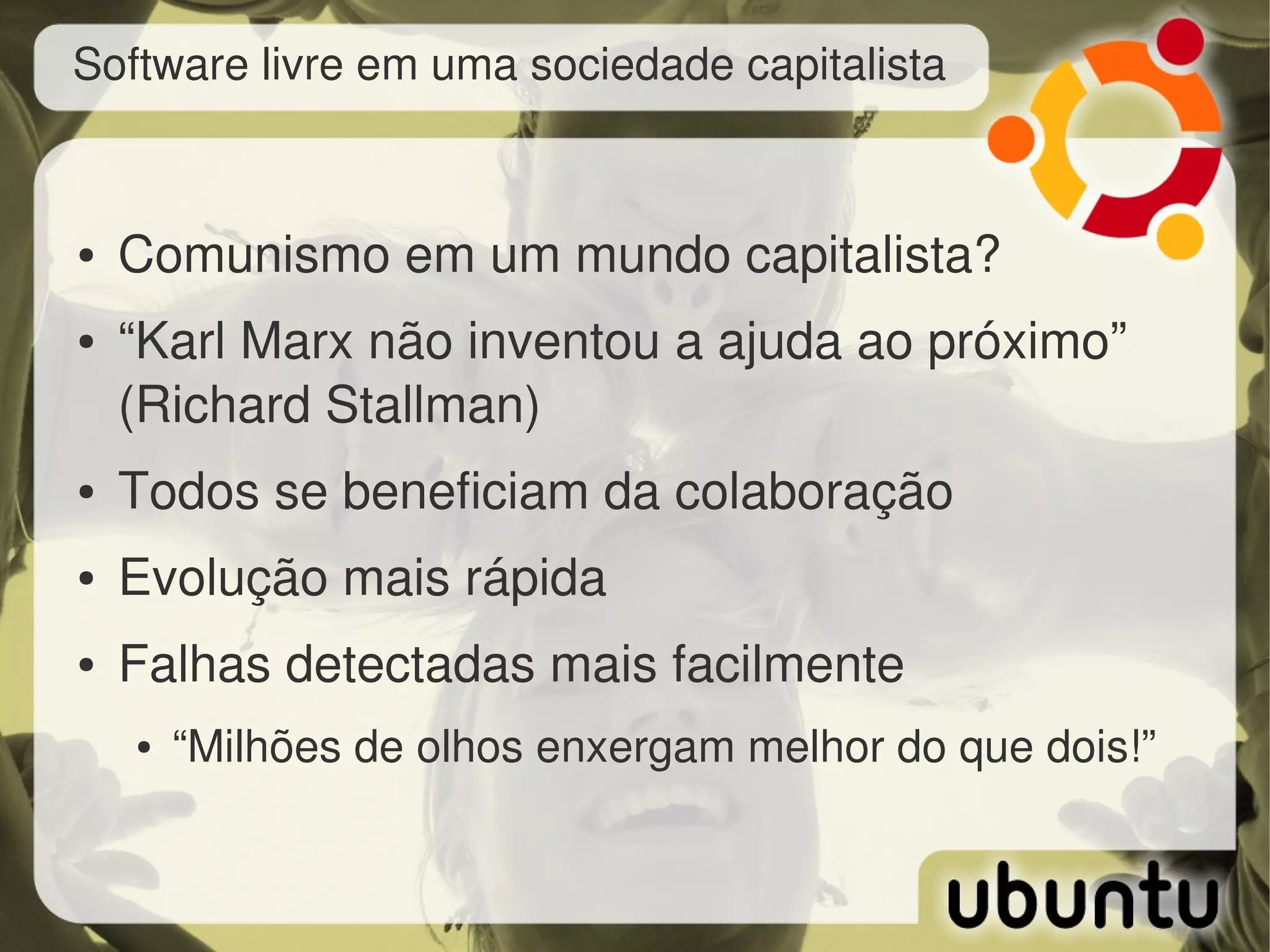 Software livre em uma sociedade capitalista



●   Comunismo em um mundo capitalista?
●   “Karl Marx não inventou a ajuda ao próximo” 
    (Richard Stallman)
●   Todos se beneficiam da colaboração
●   Evolução mais rápida
●   Falhas detectadas mais facilmente
    ●   “Milhões de olhos enxergam melhor do que dois!”
 