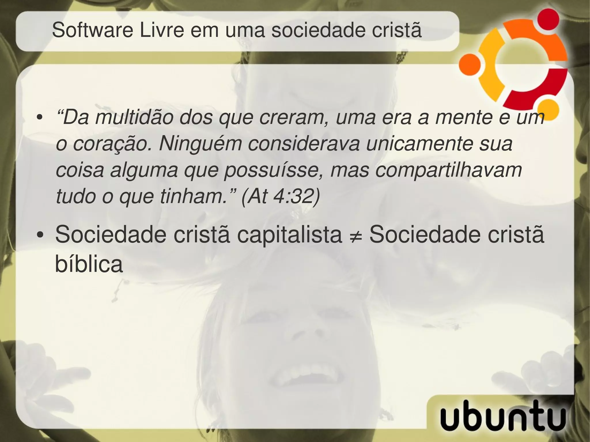 Software Livre em uma sociedade cristã


●   “Da multidão dos que creram, uma era a mente e um 
    o coração. Ninguém considerava unicamente sua 
    coisa alguma que possuísse, mas compartilhavam 
    tudo o que tinham.” (At 4:32)
●   Sociedade cristã capitalista ≠ Sociedade cristã 
    bíblica
 
