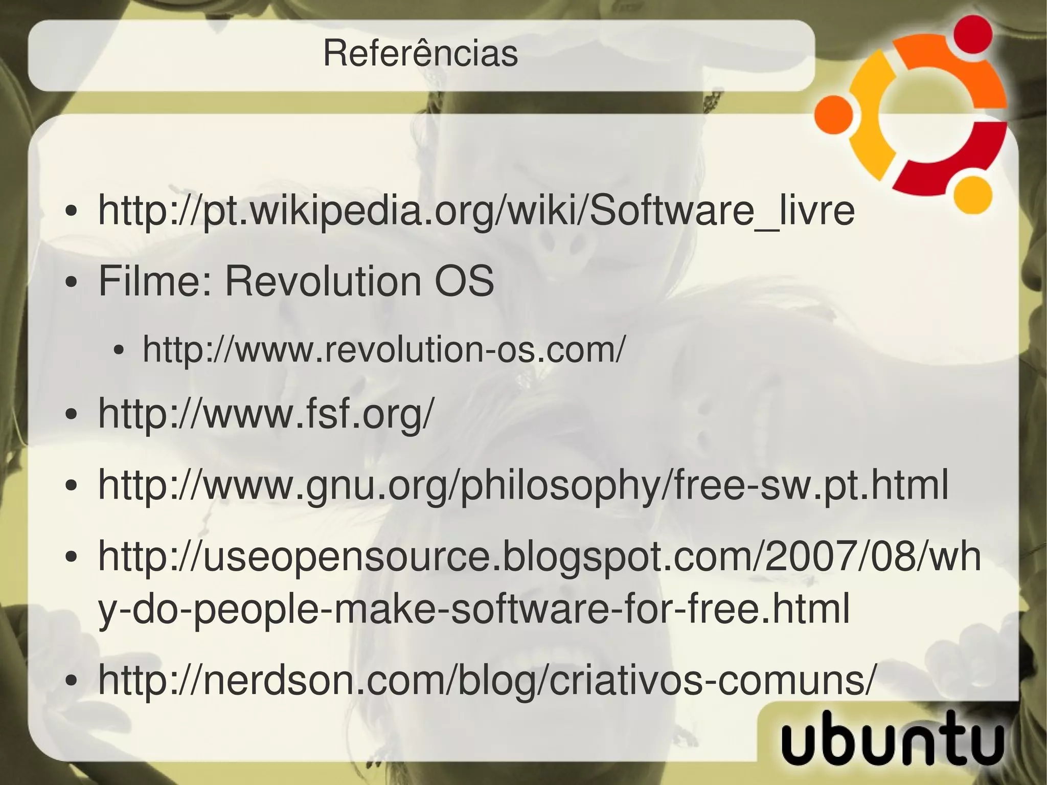 Referências



●   http://pt.wikipedia.org/wiki/Software_livre 
●   Filme: Revolution OS
    ●   http://www.revolution­os.com/ 
●   http://www.fsf.org/ 
●   http://www.gnu.org/philosophy/free­sw.pt.html 
●   http://useopensource.blogspot.com/2007/08/wh
    y­do­people­make­software­for­free.html 
●   http://nerdson.com/blog/criativos­comuns/
 