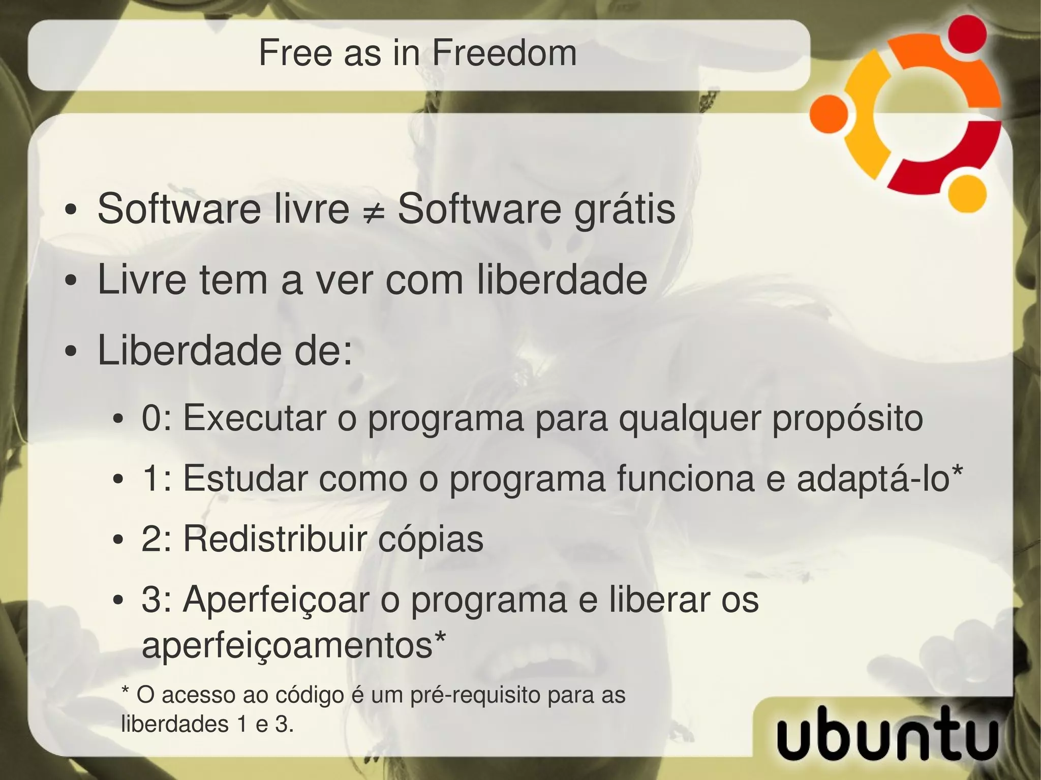 Free as in Freedom



●   Software livre ≠ Software grátis
●   Livre tem a ver com liberdade
●   Liberdade de:
    ●   0: Executar o programa para qualquer propósito
    ●   1: Estudar como o programa funciona e adaptá­lo*
    ●   2: Redistribuir cópias
    ●   3: Aperfeiçoar o programa e liberar os 
        aperfeiçoamentos*
     * O acesso ao código é um pré­requisito para as 
     liberdades 1 e 3.
 