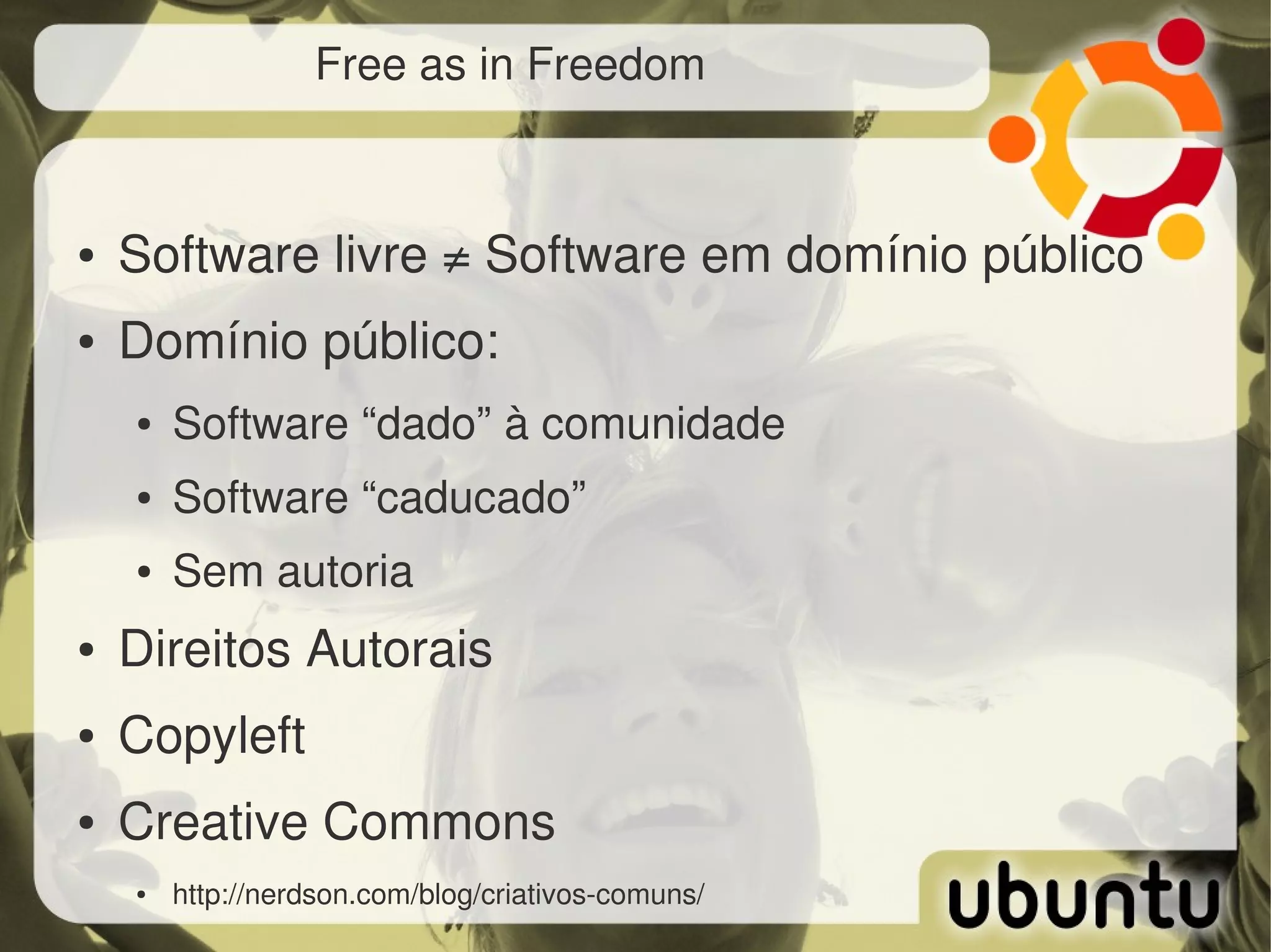 Free as in Freedom



●   Software livre ≠ Software em domínio público
●   Domínio público:
    ●   Software “dado” à comunidade
    ●   Software “caducado”
    ●   Sem autoria
●   Direitos Autorais
●   Copyleft
●   Creative Commons
    ●   http://nerdson.com/blog/criativos­comuns/
 