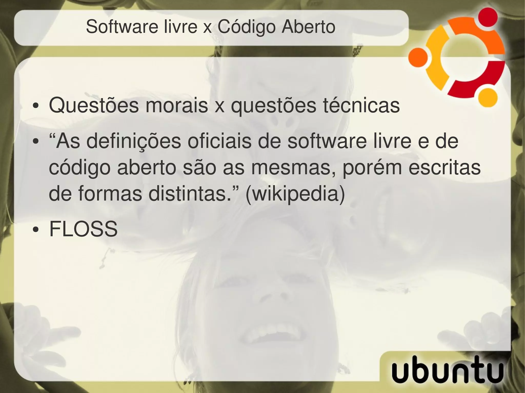 Software livre x Código Aberto



●   Questões morais x questões técnicas
●   “As definições oficiais de software livre e de 
    código aberto são as mesmas, porém escritas 
    de formas distintas.” (wikipedia)
●   FLOSS
 