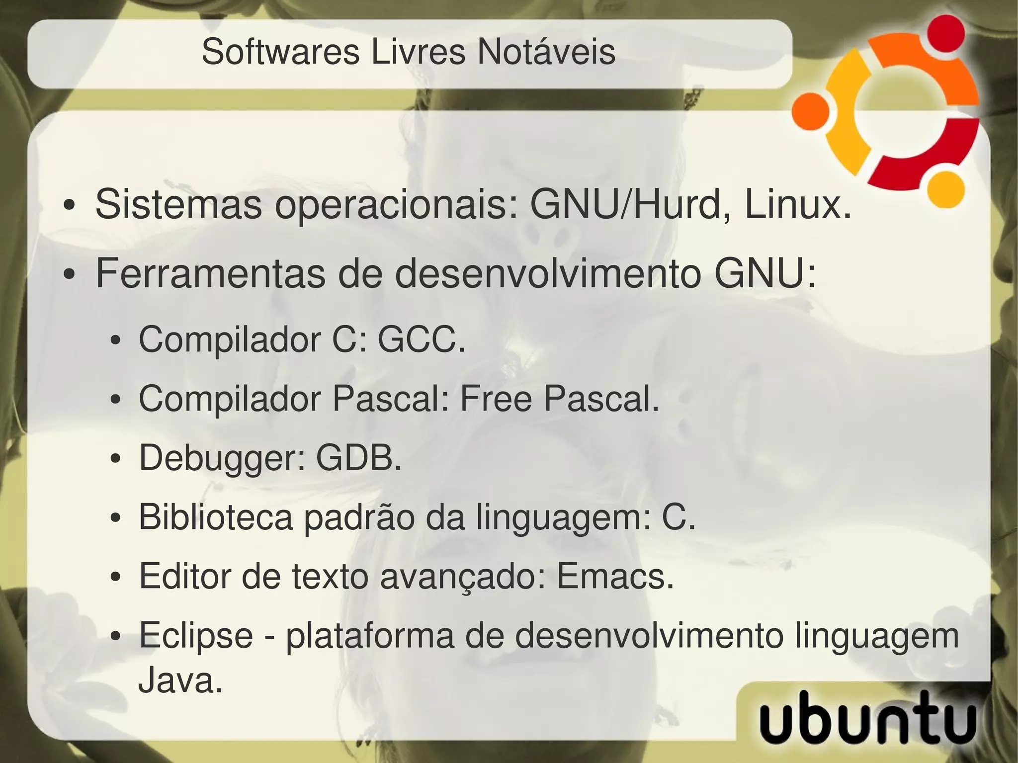 Softwares Livres Notáveis



●   Sistemas operacionais: GNU/Hurd, Linux.
●   Ferramentas de desenvolvimento GNU:
    ●   Compilador C: GCC.
    ●   Compilador Pascal: Free Pascal.
    ●   Debugger: GDB.
    ●   Biblioteca padrão da linguagem: C.
    ●   Editor de texto avançado: Emacs.
    ●   Eclipse ­ plataforma de desenvolvimento linguagem 
        Java.
 