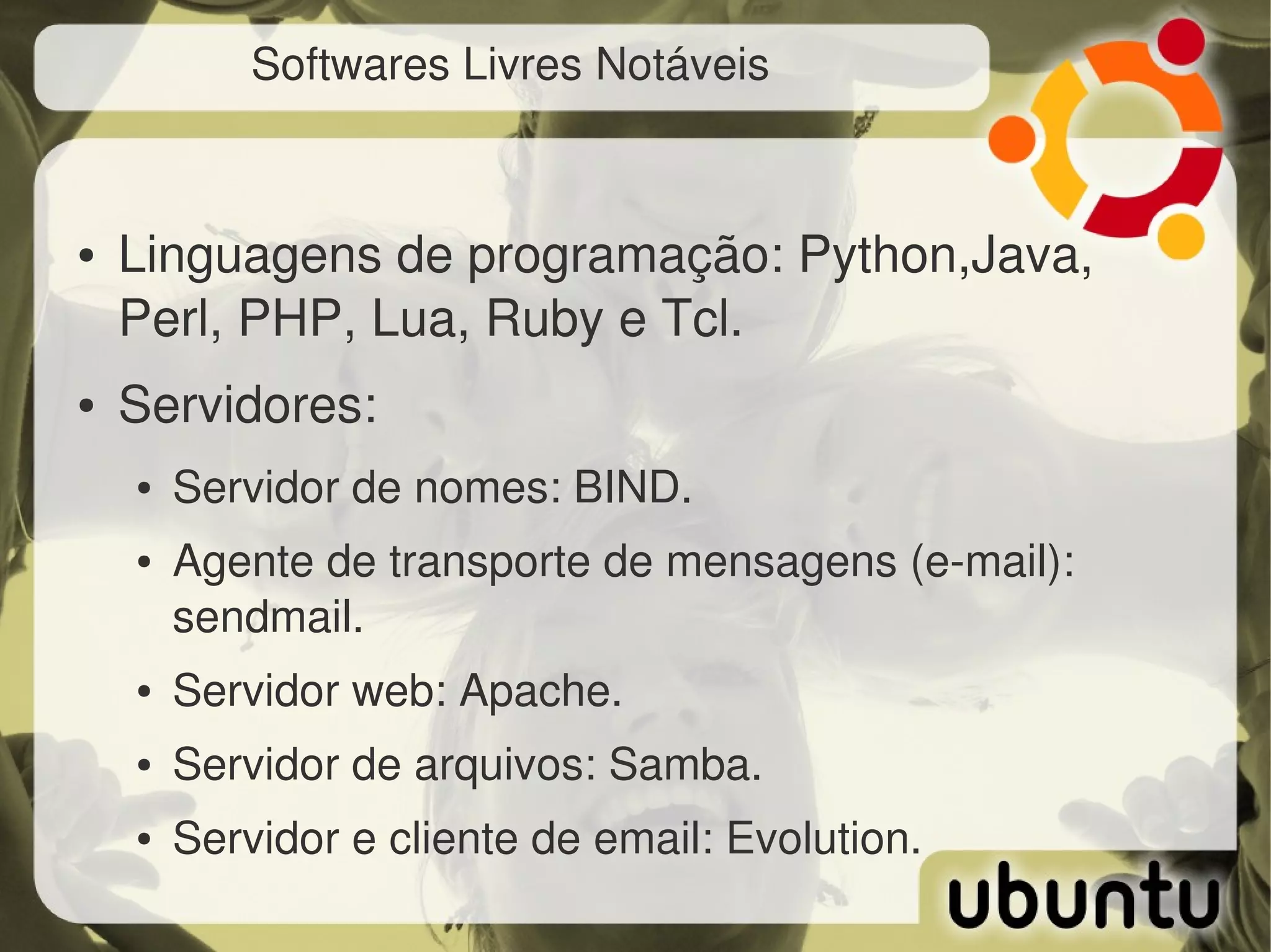 Softwares Livres Notáveis



●   Linguagens de programação: Python,Java, 
    Perl, PHP, Lua, Ruby e Tcl.
●   Servidores:
    ●   Servidor de nomes: BIND.
    ●   Agente de transporte de mensagens (e­mail): 
        sendmail.
    ●   Servidor web: Apache.
    ●   Servidor de arquivos: Samba.
    ●   Servidor e cliente de email: Evolution.
 
