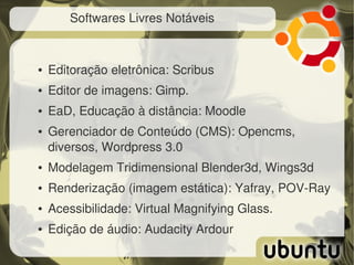 Softwares Livres Notáveis


●   Editoração eletrônica: Scribus
●   Editor de imagens: Gimp.
●   EaD, Educação à distância: Moodle
●   Gerenciador de Conteúdo (CMS): Opencms, 
    diversos, Wordpress 3.0
●   Modelagem Tridimensional Blender3d, Wings3d
●   Renderização (imagem estática): Yafray, POV­Ray
●   Acessibilidade: Virtual Magnifying Glass.
●   Edição de áudio: Audacity Ardour
 