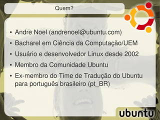 Quem?



●   Andre Noel (andrenoel@ubuntu.com) 
●   Bacharel em Ciência da Computação/UEM
●   Usuário e desenvolvedor Linux desde 2002
●   Membro da Comunidade Ubuntu
●   Ex­membro do Time de Tradução do Ubuntu 
    para português brasileiro (pt_BR)
 