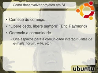 Como desenvolver projetos em SL



●   Comece do começo...
●   “Libere cedo, libere sempre” (Eric Raymond)
●   Gerencie a comunidade
    ●   Crie espaços para a comunidade interagir (listas de 
        e­mails, fórum, wiki, etc.)
 