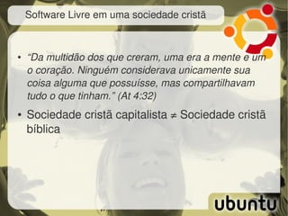 Software Livre em uma sociedade cristã


●   “Da multidão dos que creram, uma era a mente e um 
    o coração. Ninguém considerava unicamente sua 
    coisa alguma que possuísse, mas compartilhavam 
    tudo o que tinham.” (At 4:32)
●   Sociedade cristã capitalista ≠ Sociedade cristã 
    bíblica
 