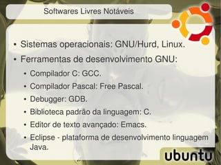 Softwares Livres Notáveis



●   Sistemas operacionais: GNU/Hurd, Linux.
●   Ferramentas de desenvolvimento GNU:
    ●   Compilador C: GCC.
    ●   Compilador Pascal: Free Pascal.
    ●   Debugger: GDB.
    ●   Biblioteca padrão da linguagem: C.
    ●   Editor de texto avançado: Emacs.
    ●   Eclipse ­ plataforma de desenvolvimento linguagem 
        Java.
 