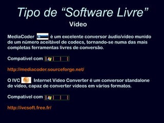 Tipo de “Software Livre”VídeoMediaCoder              é um excelente conversor áudio/vídeo munido de um número aceitável de codecs, tornando-se numa das mais completas ferramentas livres de conversão. Compatível comhttp://mediacoder.sourceforge.net/O IVC            Internet Video Converter é um conversor standalone de vídeo, capaz de converter vídeos em vários formatos.Compatível comhttp://ivcsoft.free.fr/