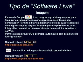 Tipo de “Software Livre”ImagemPicasa da Google              é um programa gratuito que serve para localizar e organizar todas as fotografias existentes no seu computador. Permite editar e adicionar efeitos às suas fotografias com alguns simples cliques. Também permite partilhar as suas fotografias com outras pessoas através do e-mail, impressões e na Web. Permite ainda gravar CD’sde início  automático com os álbuns de fotos gravados. Compatível comhttp://picasa.google.com/é um editor de imagem desenvolvido por estudantes.Compatível comhttp://www.getpaint.net/index.html