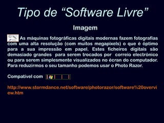 Tipo de “Software Livre”ImagemAs máquinas fotográficas digitais modernas fazem fotografias com uma alta resolução (com muitos megapixels) o que é óptimo para a sua impressão em papel. Estes ficheiros digitais são demasiado grandes  para serem trocados por  correio electrónico ou para serem simplesmente visualizados no écran do computador. Para reduzirmos o seu tamanho podemos usar o PhotoRazor. Compatível comhttp://www.stormdance.net/software/photorazor/software%20overview.htm