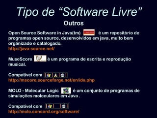 Tipo de “Software Livre” OutrosOpenSource Software in Java(tm)          é    é um repositório de programas opensource, desenvolvidos em java, muito bem organizado e catalogado. http://java-source.net/MuseScoreé um programa de escrita e reprodução musical.   Compatível comhttp://mscore.sourceforge.net/en/idx.phpMOLO - Molecular Logic    é um conjunto de programas de simulações moleculares em Java . Compatível comhttp://molo.concord.org/software/