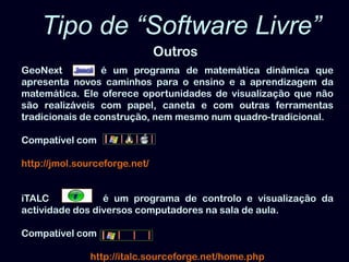 Tipo de “Software Livre” OutrosGeoNext é um programa de matemática dinâmica que apresenta novos caminhos para o ensino e a aprendizagem da matemática. Ele oferece oportunidades de visualização que não são realizáveis com papel, caneta e com outras ferramentas tradicionais de construção, nem mesmo num quadro-tradicional. Compatível comhttp://jmol.sourceforge.net/iTALC          é um programa de controlo e visualização da actividade dos diversos computadores na sala de aula. Compatível comhttp://italc.sourceforge.net/home.php 