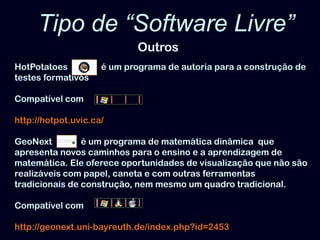 Tipo de “Software Livre” OutrosHotPotatoes   é um programa de autoria para a construção de testes formativosCompatível comhttp://hotpot.uvic.ca/GeoNexté um programa de matemática dinâmica  que apresenta novos caminhos para o ensino e a aprendizagem de matemática. Ele oferece oportunidades de visualização que não são realizáveis com papel, caneta e com outras ferramentas tradicionais de construção, nem mesmo um quadro tradicional. Compatível comhttp://geonext.uni-bayreuth.de/index.php?id=2453