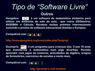 Tipo de “Software Livre” OutrosGeogebra          é um software de matemática dinâmica para utilizar em ambiente de sala de aula,  que reúne GEOmetria, ÁlGEBRAe Cálculo. Recebeu muitos prémios internacionais incluindo o prémio de software educacional Alemão e Europeu. Compatível comhttp://www.geogebra.org/cms/index.php?lang=ptGcompris             é um programa para crianças dos  2 aos 10 anos que transforma a matemática num jogo divertido. Permite aprender com jogos de números, actividades de álgebra, enigma de formulários, exercícios de escalas e muito mais. Compatível comhttp://gcompris.net/-Instalar- 
