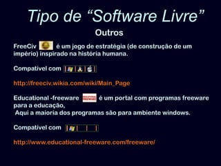 Tipo de “Software Livre” OutrosFreeCivé um jogo de estratégia (de construção de um império) inspirado na história humana. Compatível comhttp://freeciv.wikia.com/wiki/Main_PageEducational -freeware             é um portal com programas freeware para a educação, Aqui a maioria dos programas são para ambiente windows. Compatível comhttp://www.educational-freeware.com/freeware/