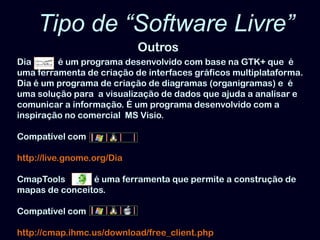 Tipo de “Software Livre” OutrosDia            é um programa desenvolvido com base na GTK+ que  é uma ferramenta de criação de interfaces gráficos multiplataforma. Dia é um programa de criação de diagramas (organigramas) e  é uma solução para  a visualização de dados que ajuda a analisar e comunicar a informação. É um programa desenvolvido com a inspiração no comercial  MS Visio. Compatível comhttp://live.gnome.org/DiaCmapToolsé uma ferramenta que permite a construção de mapas de conceitos.  Compatível comhttp://cmap.ihmc.us/download/free_client.php