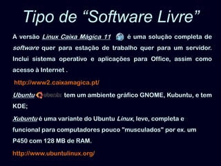 Tipo de “Software Livre”Aversão Linux Caixa Mágica 11       é uma solução completa de software quer para estação de trabalho quer para um servidor. Inclui sistema operativo e aplicações para Office, assim como acesso à Internet .http://www2.caixamagica.pt/Ubuntu                   tem um ambiente gráfico GNOME, Kubuntu, e tem KDE;Xubuntu é uma variante do UbuntuLinux, leve, completa e funcional para computadores pouco "musculados" por ex. um P450 com 128 MB de RAM. http://www.ubuntulinux.org/