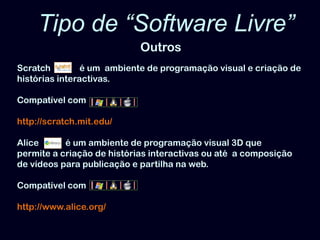 Tipo de “Software Livre” OutrosScratch     é um  ambiente de programação visual e criação de histórias interactivas. Compatível comhttp://scratch.mit.edu/Alice            é um ambiente de programação visual 3D que permite a criação de histórias interactivas ou até  a composição de vídeos para publicação e partilha na web. Compatível comhttp://www.alice.org/