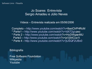Jo Soares  Entrevista Sergio Amadeu e Júlio Neves Bibliografia Free Software Foundation Wikipedia Youtube Software Livre - Filosofia Videos – Entrevista realizada em 05/06/2006 Completo –  http:// www.youtube.com/watch?v =8axiChPHRcM * Parte1 –  http://www.youtube.com/watch ?v=IdX72gi- peo * Parte 2 –  http://www.youtube.com/watch ?v=HyDWgse4ltU   Parte3 –  http://www.youtube.com/watch ?v=jxVj54Cca1I * Parte 4 -  http://www.youtube.com/watch ?v=jtJSQF2UBx0 