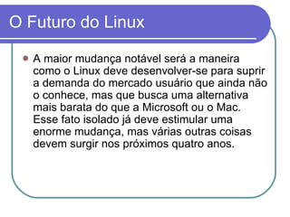 O Futuro do Linux A maior mudança notável será a maneira como o Linux deve desenvolver-se para suprir a demanda do mercado usuário que ainda não o conhece, mas que busca uma alternativa mais barata do que a Microsoft ou o Mac. Esse fato isolado já deve estimular uma enorme mudança, mas várias outras coisas devem surgir nos próximos quatro  anos.  
