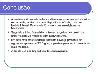 Conclusão A tendência do uso de softwares livres em sistemas embarcados é crescente, assim como em dispositivos móveis, como os Mobile Internet Devices (MIDs), além dos smartphones e Notebooks. Segundo a LiMo Foundation vão ser lançados nos próximos anos mais de 25 modelos com Software Livre. Em sistemas embarcados o Software Llivre já presente em alguns receptores de TV Digital, e previsto para ser implatado em mais modelos. Além do uso em dispositivos de conectividade. 