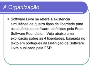 A Organização Software Livre se refere à existência simultânea de quatro tipos de liberdade para os usuários do software, definidas pela Free Software Foundation. Veja abaixo uma explicação sobre as 4 liberdades, baseada no texto em português da Definição de Software Livre publicada pela FSF:  