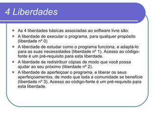 4 Liberdades As 4 liberdades básicas associadas ao software livre são:  A liberdade de executar o programa, para qualquer propósito (liberdade nº 0)  A liberdade de estudar como o programa funciona, e adaptá-lo para as suas necessidades (liberdade nº 1). Acesso ao código-fonte é um pré-requisito para esta liberdade.  A liberdade de redistribuir cópias de modo que você possa ajudar ao seu próximo (liberdade nº 2).  A liberdade de aperfeiçoar o programa, e liberar os seus aperfeiçoamentos, de modo que toda a comunidade se beneficie (liberdade nº 3). Acesso ao código-fonte é um pré-requisito para esta liberdade.   