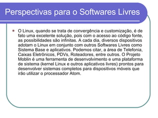 Perspectivas para o Softwares Livres O Linux, quando se trata de convergência e customização, é de fato uma excelente solução, pois com o acesso ao código fonte, as possibilidades são infinitas. A cada dia, diversos dispositivos adotam o Linux em conjunto com outros Softwares Livres como Sistema Base e aplicativos. Podemos citar, a área de Telefonia, Caixas Eletrônicos, PDVs, Roteadores, entre outros. O Projeto Moblin é uma ferramenta de desenvolvimento e uma plataforma de sistema (kernel Linux e outros aplicativos livres) prontos para desenvolver sistemas completos para dispositivos móveis que irão utilizar o processador Atom. 