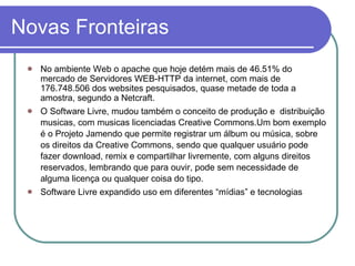Novas Fronteiras No ambiente Web o apache que hoje detém mais de 46.51% do mercado de Servidores WEB-HTTP da internet, com mais de 176.748.506 dos websites pesquisados, quase metade de toda a amostra, segundo a Netcraft. O Software Livre, mudou também o conceito de produção e  distribuição musicas, com musicas licenciadas Creative Commons.Um bom exemplo é o Projeto Jamendo que permite registrar um álbum ou música, sobre os direitos da Creative Commons, sendo que qualquer usuário pode fazer download, remix e compartilhar livremente, com alguns direitos reservados, lembrando que para ouvir, pode sem necessidade de alguma licença ou qualquer coisa do tipo. Software Livre expandido uso em diferentes “mídias” e tecnologias 