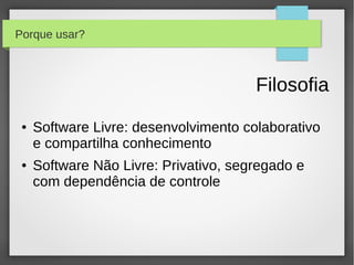 Porque usar?



                                       Filosofia
 ●   Software Livre: desenvolvimento colaborativo
     e compartilha conhecimento
 ●   Software Não Livre: Privativo, segregado e
     com dependência de controle
 