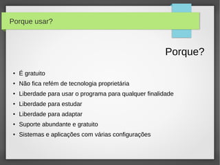 Porque usar?



                                                        Porque?
●   É gratuito
●   Não fica refém de tecnologia proprietária
●   Liberdade para usar o programa para qualquer finalidade
●   Liberdade para estudar
●   Liberdade para adaptar
●   Suporte abundante e gratuito
●   Sistemas e aplicações com várias configurações
 