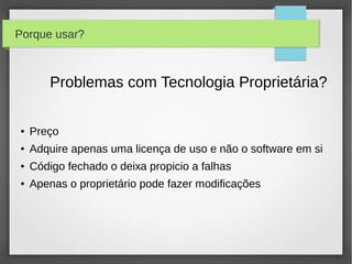 Porque usar?



        Problemas com Tecnologia Proprietária?

●   Preço
●   Adquire apenas uma licença de uso e não o software em si
●   Código fechado o deixa propicio a falhas
●   Apenas o proprietário pode fazer modificações
 