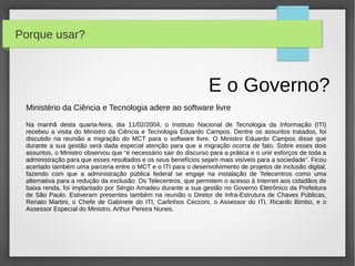Porque usar?



                                                                  E o Governo?
 Ministério da Ciência e Tecnologia adere ao software livre

 Na manhã desta quarta-feira, dia 11/02/2004, o Instituto Nacional de Tecnologia da Informação (ITI)
 recebeu a visita do Ministro da Ciência e Tecnologia Eduardo Campos. Dentre os assuntos tratados, foi
 discutido na reunião a migração do MCT para o software livre. O Ministro Eduardo Campos disse que
 durante a sua gestão será dada especial atenção para que a migração ocorra de fato. Sobre esses dois
 assuntos, o Ministro observou que “é necessário sair do discurso para a prática e o unir esforços de toda a
 administração para que esses resultados e os seus benefícios sejam mais visíveis para a sociedade”. Ficou
 acertado também uma parceria entre o MCT e o ITI para o desenvolvimento de projetos de inclusão digital,
 fazendo com que a administração pública federal se engaje na instalação de Telecentros como uma
 alternativa para a redução da exclusão. Os Telecentros, que permitem o acesso à Internet aos cidadãos de
 baixa renda, foi implantado por Sérgio Amadeu durante a sua gestão no Governo Eletrônico da Prefeitura
 de São Paulo. Estiveram presentes também na reunião o Diretor de Infra-Estrutura de Chaves Públicas,
 Renato Martini, o Chefe de Gabinete do ITI, Carlinhos Cecconi, o Assessor do ITI, Ricardo Bimbo, e o
 Assessor Especial do Ministro, Arthur Pereira Nunes.
 