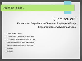 Antes de iniciar...



                                                         Quem sou eu?
                  Formado em Engenharia de Telecomunicação pela Fucapi
                                             Engenheiro Desenvolvedor na Fucapi

 ●   GNU/Linux a 7 anos
 ●   Drivers Linux / Sistemas Embarcados
 ●   Linguagens de Programação (C e C++)
 ●   Bibliotecas Gráficas (Qt e wxWidgets)
 ●   Banco de Dados (Postgres e MySQL)
 ●   Arduino
 ●   Android
 