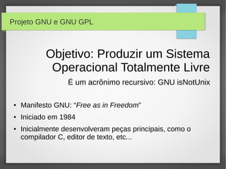 Projeto GNU e GNU GPL



           Objetivo: Produzir um Sistema
            Operacional Totalmente Livre
                  É um acrônimo recursivo: GNU isNotUnix

●   Manifesto GNU: “Free as in Freedom”
●   Iniciado em 1984
●   Inicialmente desenvolveram peças principais, como o
    compilador C, editor de texto, etc...
 