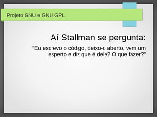Projeto GNU e GNU GPL



                Aí Stallman se pergunta:
         “Eu escrevo o código, deixo-o aberto, vem um
               esperto e diz que é dele? O que fazer?”
 