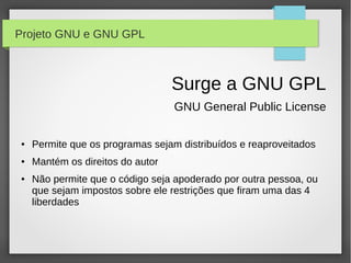 Projeto GNU e GNU GPL



                                  Surge a GNU GPL
                                  GNU General Public License

●   Permite que os programas sejam distribuídos e reaproveitados
●   Mantém os direitos do autor
●   Não permite que o código seja apoderado por outra pessoa, ou
    que sejam impostos sobre ele restrições que firam uma das 4
    liberdades
 