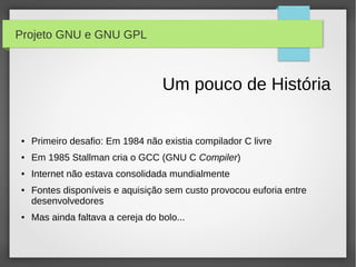 Projeto GNU e GNU GPL



                                   Um pouco de História

●   Primeiro desafio: Em 1984 não existia compilador C livre
●   Em 1985 Stallman cria o GCC (GNU C Compiler)
●   Internet não estava consolidada mundialmente
●   Fontes disponíveis e aquisição sem custo provocou euforia entre
    desenvolvedores
●   Mas ainda faltava a cereja do bolo...
 
