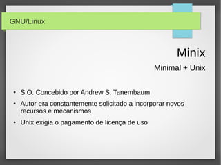 GNU/Linux



                                                        Minix
                                                 Minimal + Unix

 ●   S.O. Concebido por Andrew S. Tanembaum
 ●   Autor era constantemente solicitado a incorporar novos
     recursos e mecanismos
 ●   Unix exigia o pagamento de licença de uso
 