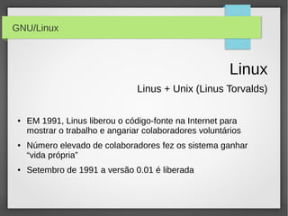 GNU/Linux



                                                         Linux
                                 Linus + Unix (Linus Torvalds)

 ●   EM 1991, Linus liberou o código-fonte na Internet para
     mostrar o trabalho e angariar colaboradores voluntários
 ●   Número elevado de colaboradores fez os sistema ganhar
     “vida própria”
 ●   Setembro de 1991 a versão 0.01 é liberada
 
