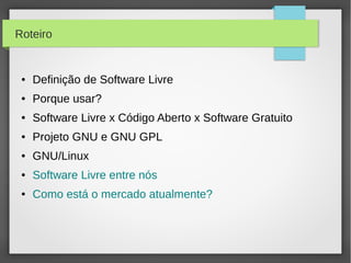 Roteiro


 ●   Definição de Software Livre
 ●   Porque usar?
 ●   Software Livre x Código Aberto x Software Gratuito
 ●   Projeto GNU e GNU GPL
 ●   GNU/Linux
 ●   Software Livre entre nós
 ●   Como está o mercado atualmente?
 
